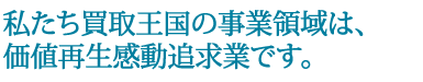 私たち買取王国の事業領域は、価値再生感動追求業です。